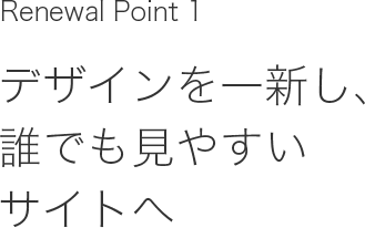 Renewal Point 1 デザインを一新し、誰でも見やすいサイトへ